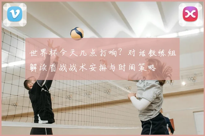 世界杯今天几点打响?对话教练组解读首战战术安排与时间策略