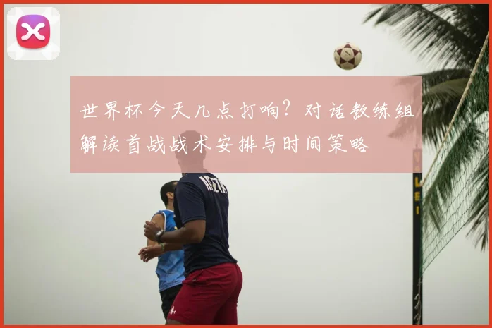 世界杯今天几点打响?对话教练组解读首战战术安排与时间策略