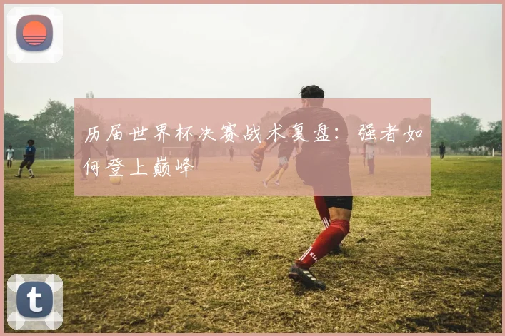 历届世界杯决赛战术复盘：强者如何登上巅峰