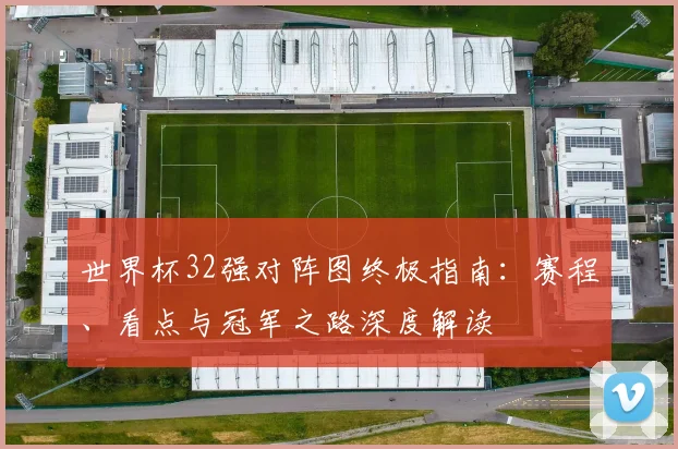 世界杯32强对阵图终极指南:赛程、看点与冠军之路深度解读