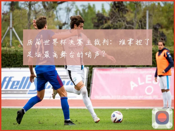历届世界杯决赛主裁判：谁掌控了足坛最高舞台的哨声？