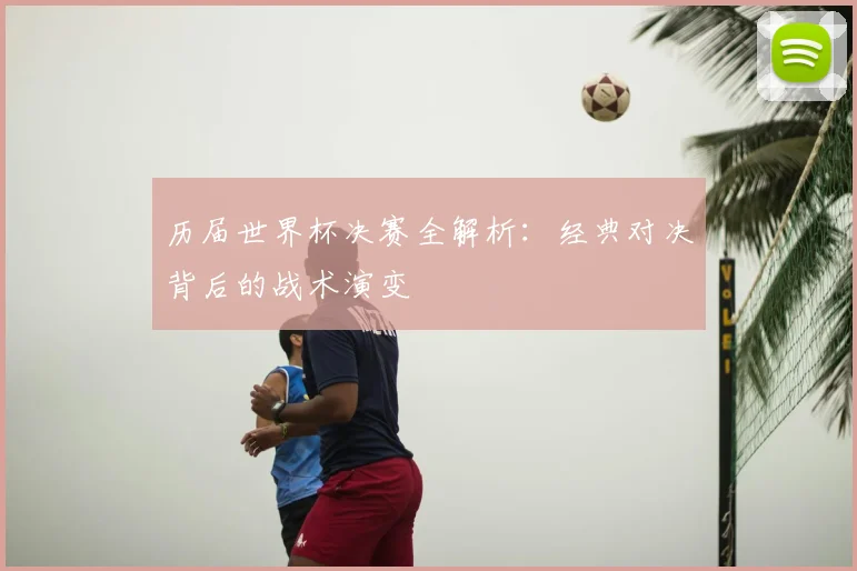 历届世界杯决赛全解析：经典对决背后的战术演变