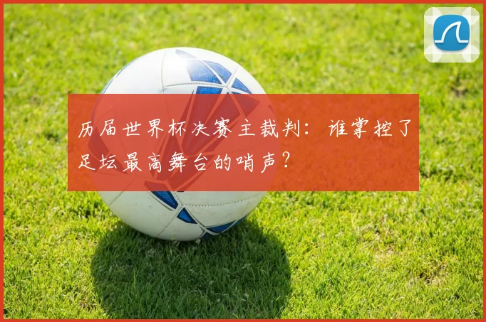 历届世界杯决赛主裁判：谁掌控了足坛最高舞台的哨声？