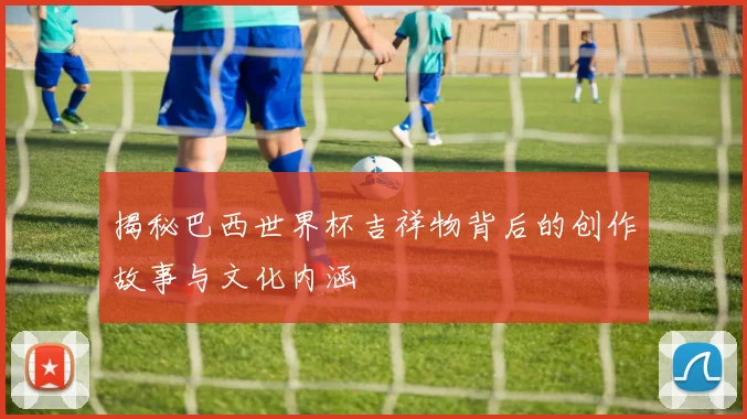揭秘巴西世界杯吉祥物背后的创作故事与文化内涵