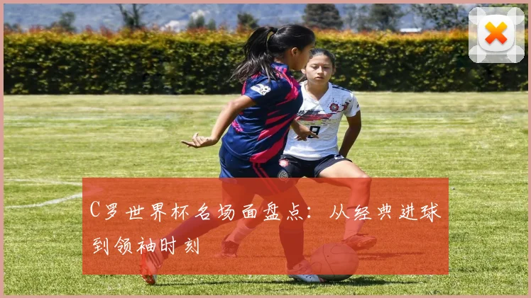 C罗世界杯名场面盘点：从经典进球到领袖时刻