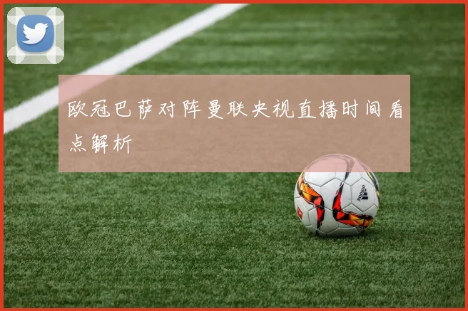 欧冠巴萨对阵曼联央视直播时间看点解析