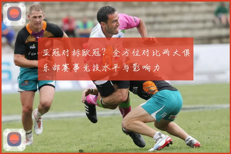 亚冠对标欧冠？全方位对比两大俱乐部赛事竞技水平与影响力