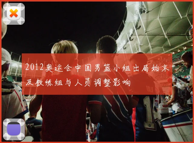 2012奥运会中国男篮小组出局始末及教练组与人员调整影响