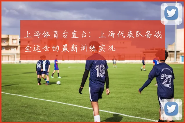 上海体育台直击：上海代表队备战全运会的最新训练实况