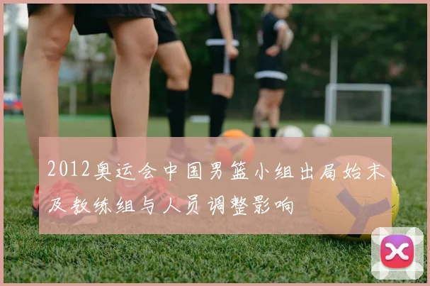 2012奥运会中国男篮小组出局始末及教练组与人员调整影响