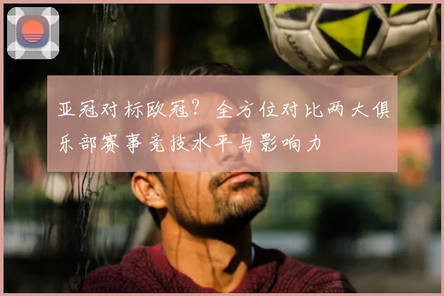 亚冠对标欧冠？全方位对比两大俱乐部赛事竞技水平与影响力