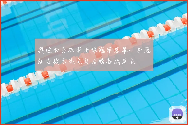 奥运会男双羽毛球冠军落幕，夺冠组合战术亮点与后续备战看点