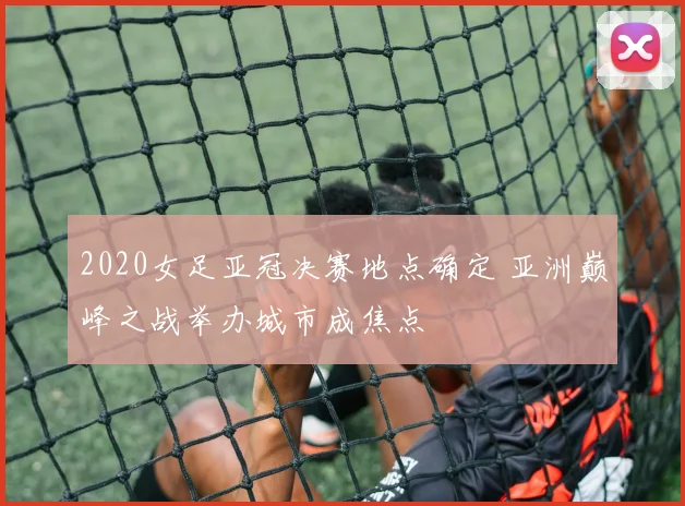 2020女足亚冠决赛地点确定 亚洲巅峰之战举办城市成焦点