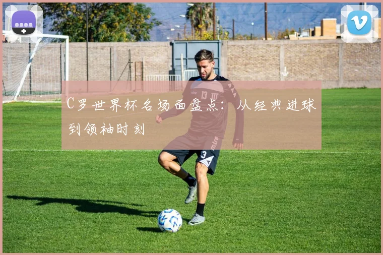 C罗世界杯名场面盘点：从经典进球到领袖时刻